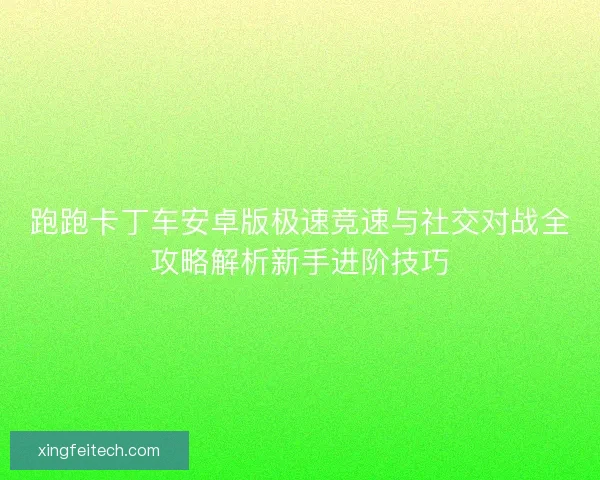 跑跑卡丁车安卓版极速竞速与社交对战全攻略解析新手进阶技巧