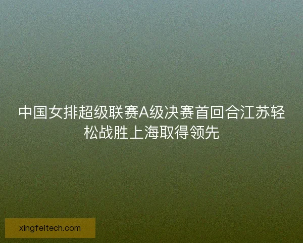 中国女排超级联赛A级决赛首回合江苏轻松战胜上海取得领先