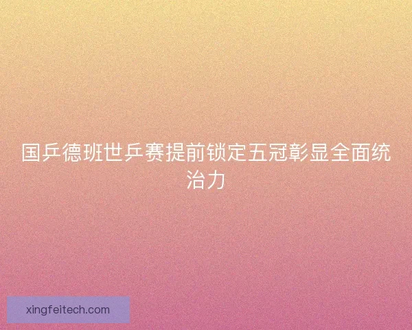 国乒德班世乒赛提前锁定五冠彰显全面统治力