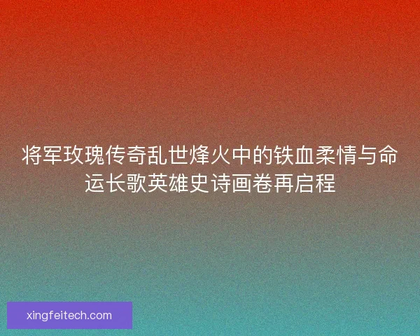 将军玫瑰传奇乱世烽火中的铁血柔情与命运长歌英雄史诗画卷再启程