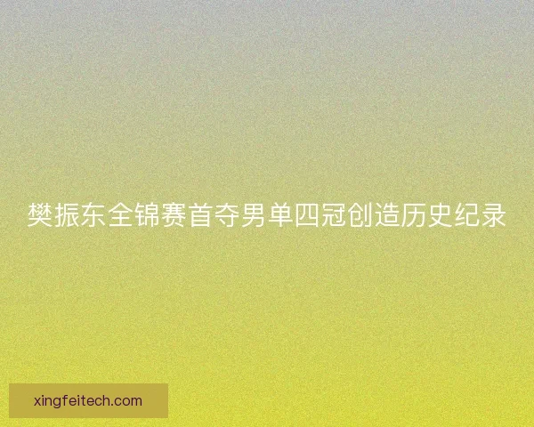 樊振东全锦赛首夺男单四冠创造历史纪录
