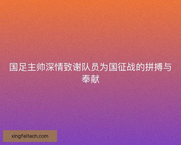 国足主帅深情致谢队员为国征战的拼搏与奉献