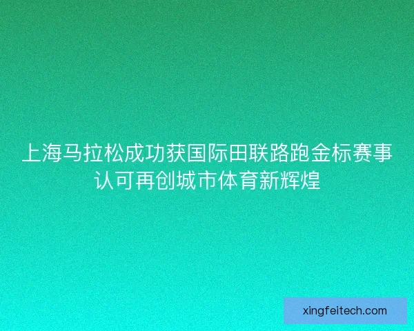 上海马拉松成功获国际田联路跑金标赛事认可再创城市体育新辉煌