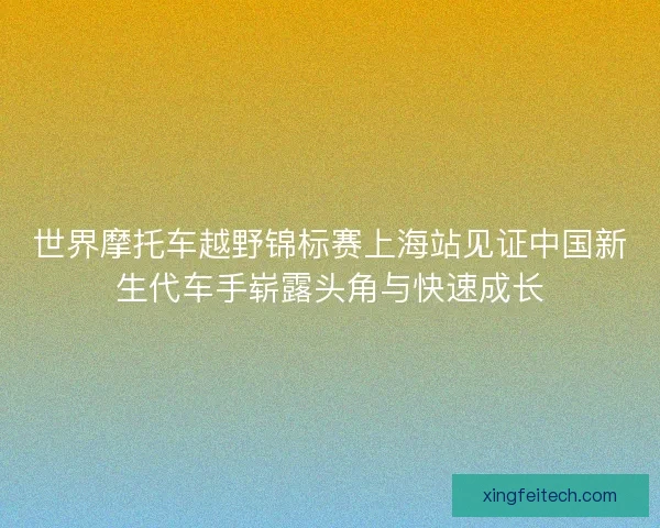 世界摩托车越野锦标赛上海站见证中国新生代车手崭露头角与快速成长