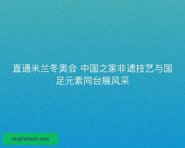 直通米兰冬奥会 中国之家非遗技艺与国足元素同台展风采