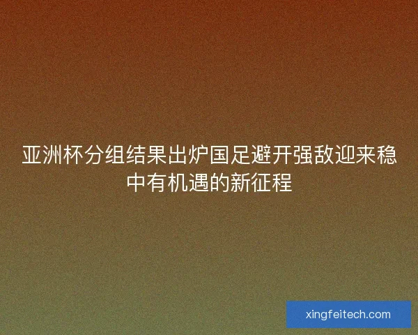 亚洲杯分组结果出炉国足避开强敌迎来稳中有机遇的新征程