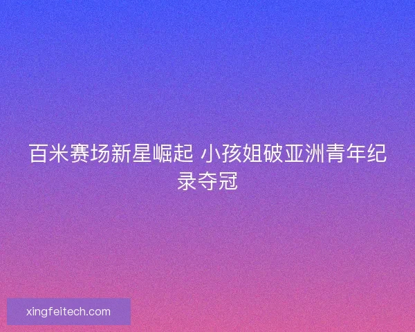 百米赛场新星崛起 小孩姐破亚洲青年纪录夺冠