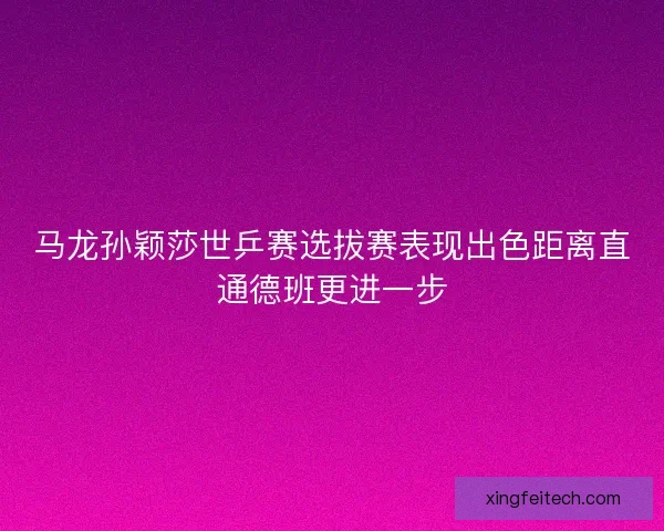 马龙孙颖莎世乒赛选拔赛表现出色距离直通德班更进一步