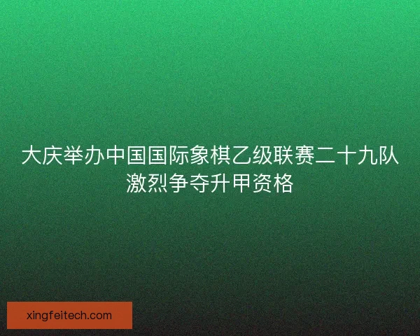 大庆举办中国国际象棋乙级联赛二十九队激烈争夺升甲资格