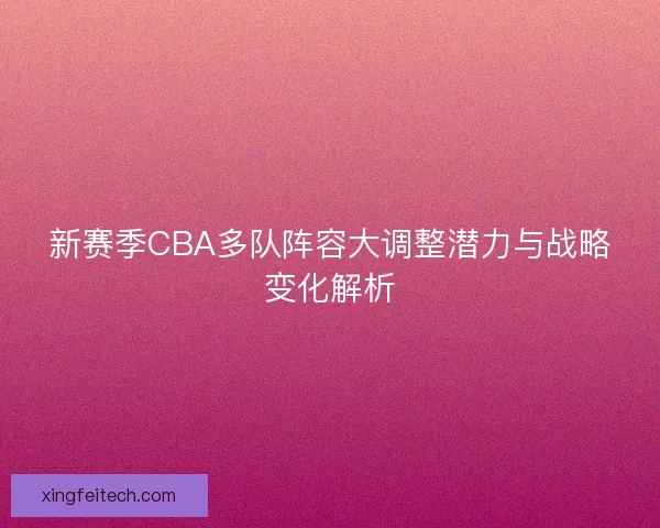 新赛季CBA多队阵容大调整潜力与战略变化解析